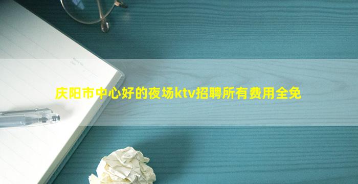 庆阳市中心好的夜场ktv招聘所有费用全免